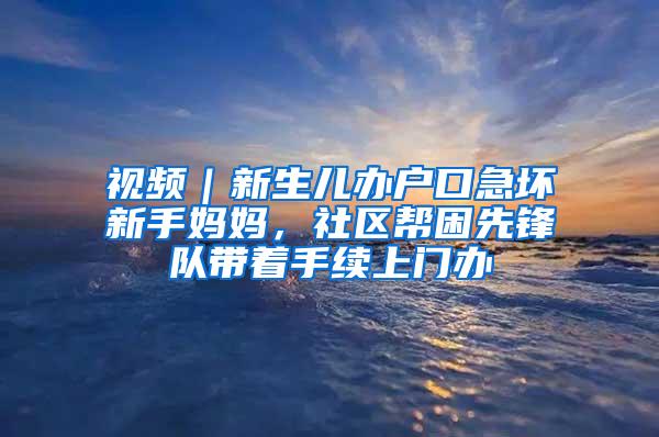 视频｜新生儿办户口急坏新手妈妈，社区帮困先锋队带着手续上门办