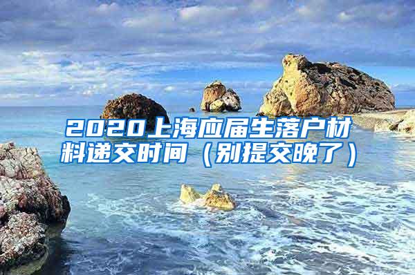 2020上海应届生落户材料递交时间（别提交晚了）