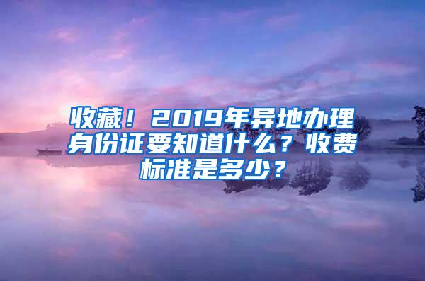 收藏！2019年异地办理身份证要知道什么？收费标准是多少？