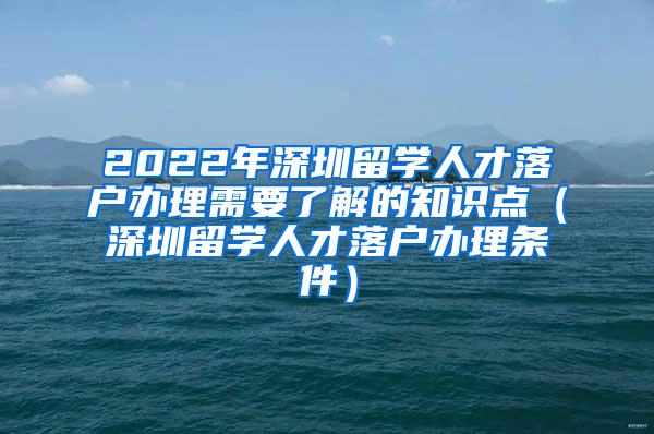 2022年深圳留学人才落户办理需要了解的知识点（深圳留学人才落户办理条件）