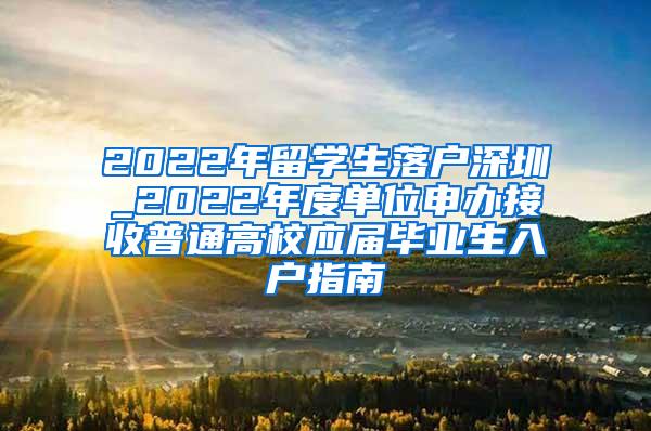 2022年留学生落户深圳_2022年度单位申办接收普通高校应届毕业生入户指南