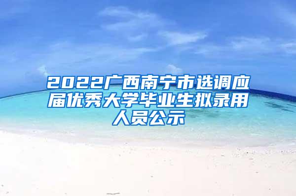 2022广西南宁市选调应届优秀大学毕业生拟录用人员公示