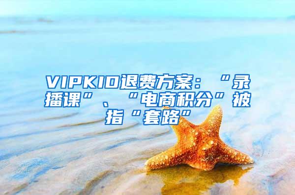 VIPKID退费方案：“录播课”、“电商积分”被指“套路”