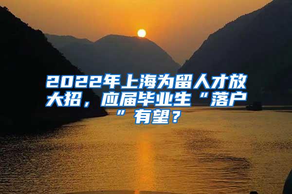 2022年上海为留人才放大招，应届毕业生“落户”有望？