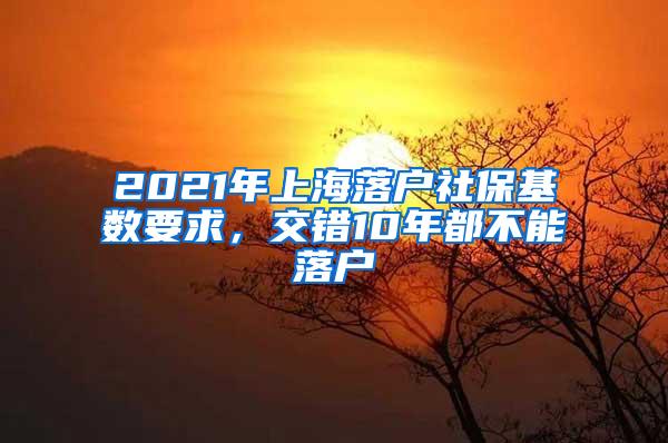 2021年上海落户社保基数要求，交错10年都不能落户