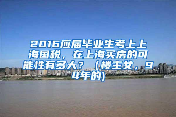 2016应届毕业生考上上海国税，在上海买房的可能性有多大？（楼主女，94年的)