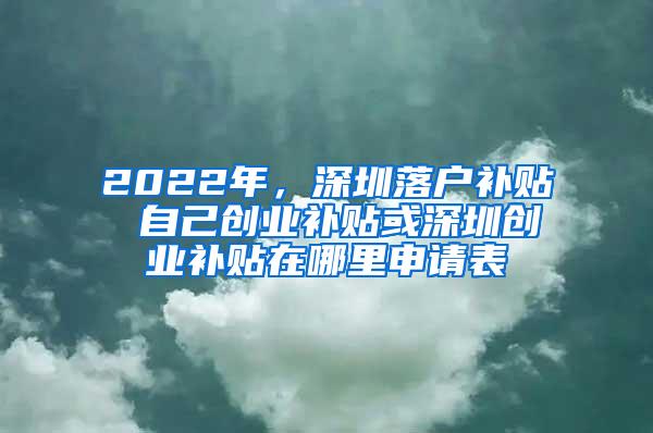 2022年，深圳落户补贴 自己创业补贴或深圳创业补贴在哪里申请表