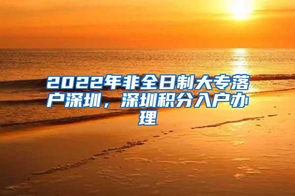 2022年非全日制大专落户深圳，深圳积分入户办理