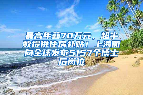 最高年薪70万元，超半数提供住房补贴！上海面向全球发布5157个博士后岗位