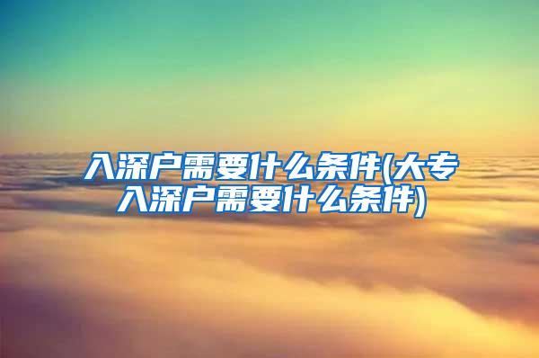 入深户需要什么条件(大专入深户需要什么条件)