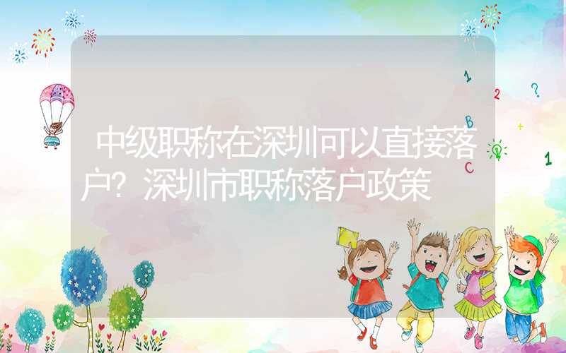 中级职称在深圳可以直接落户?深圳市职称落户政策