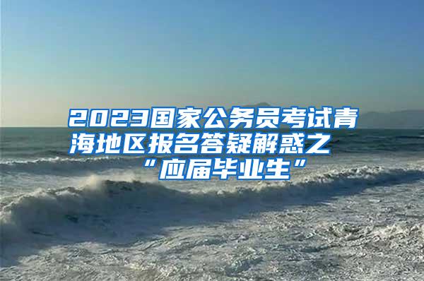 2023国家公务员考试青海地区报名答疑解惑之“应届毕业生”