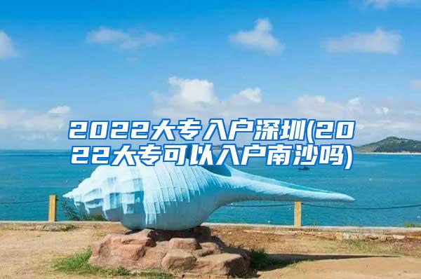 2022大专入户深圳(2022大专可以入户南沙吗)