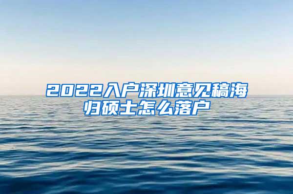 2022入户深圳意见稿海归硕士怎么落户