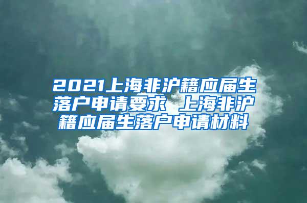 2021上海非沪籍应届生落户申请要求 上海非沪籍应届生落户申请材料