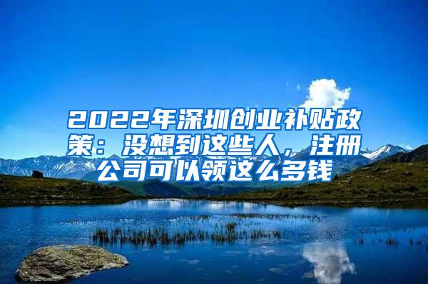 2022年深圳创业补贴政策：没想到这些人，注册公司可以领这么多钱