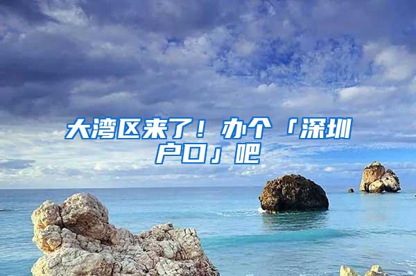 大湾区来了！办个「深圳户口」吧