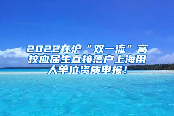 2022在沪“双一流”高校应届生直接落户上海用人单位资质申报！