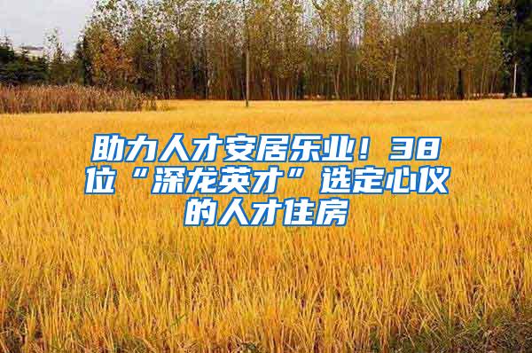 助力人才安居乐业！38位“深龙英才”选定心仪的人才住房