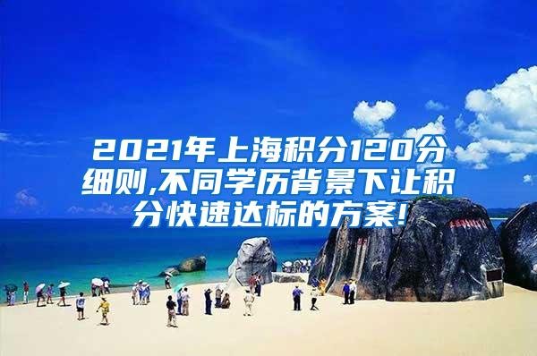 2021年上海积分120分细则,不同学历背景下让积分快速达标的方案!