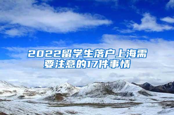 2022留学生落户上海需要注意的17件事情