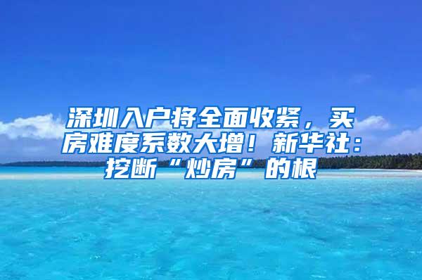 深圳入户将全面收紧，买房难度系数大增！新华社：挖断“炒房”的根