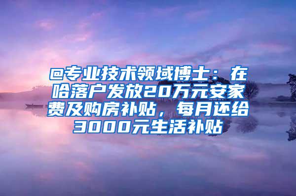 @专业技术领域博士：在哈落户发放20万元安家费及购房补贴，每月还给3000元生活补贴