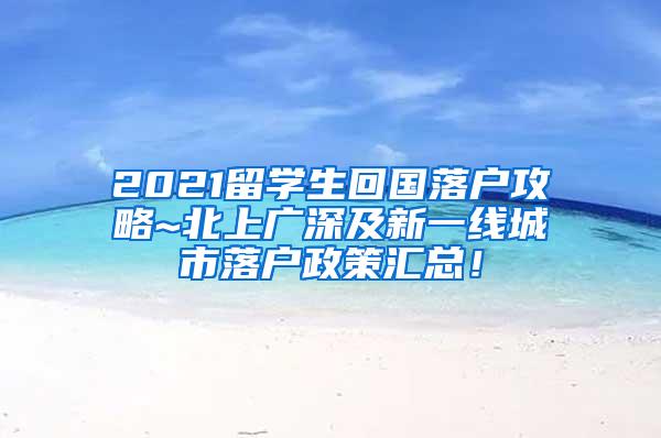 2021留学生回国落户攻略~北上广深及新一线城市落户政策汇总！