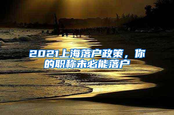 2021上海落户政策，你的职称未必能落户