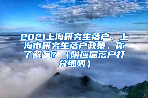 2021上海研究生落户，上海市研究生落户政策，你了解嘛？（附应届落户打分细则）