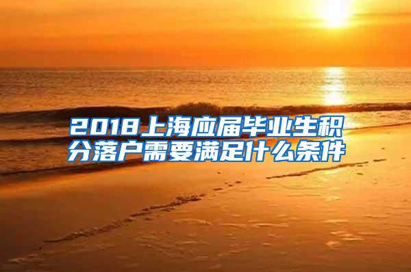 2018上海应届毕业生积分落户需要满足什么条件