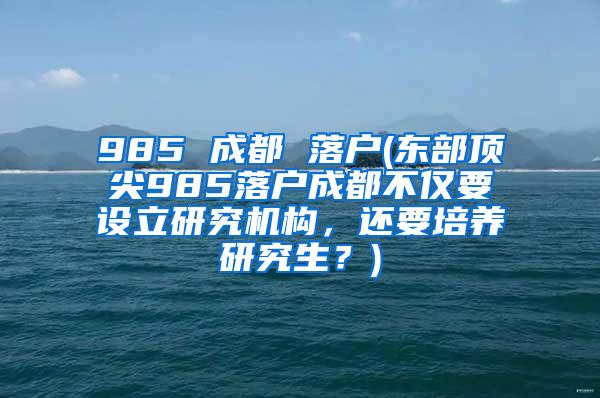 985 成都 落户(东部顶尖985落户成都不仅要设立研究机构，还要培养研究生？)