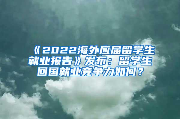 《2022海外应届留学生就业报告》发布：留学生回国就业竞争力如何？