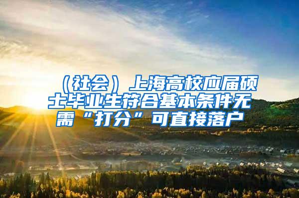 （社会）上海高校应届硕士毕业生符合基本条件无需“打分”可直接落户