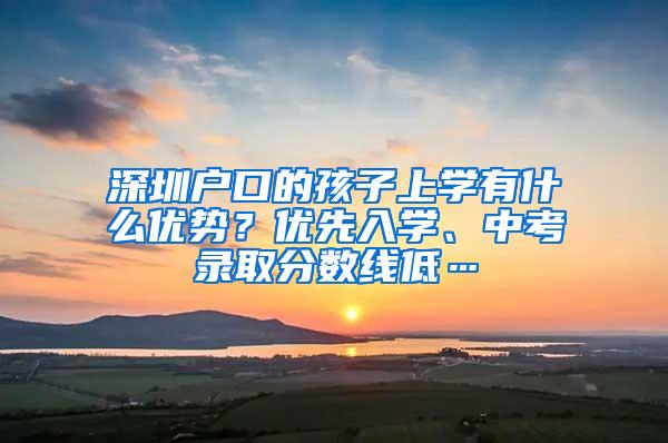 深圳户口的孩子上学有什么优势？优先入学、中考录取分数线低…