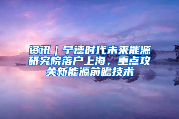 资讯｜宁德时代未来能源研究院落户上海，重点攻关新能源前瞻技术