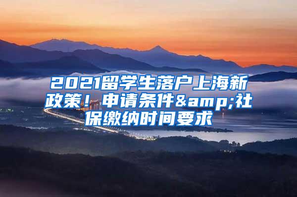 2021留学生落户上海新政策！申请条件&社保缴纳时间要求