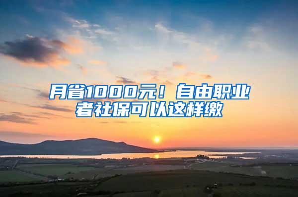 月省1000元！自由职业者社保可以这样缴