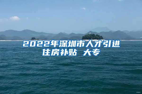 2022年深圳市人才引进住房补贴 大专