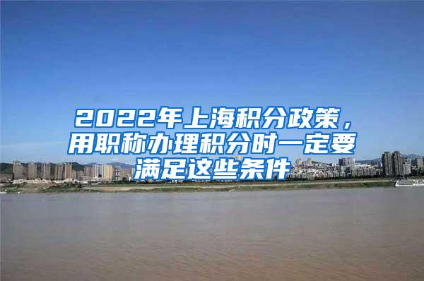 2022年上海积分政策，用职称办理积分时一定要满足这些条件