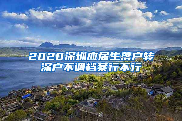 2020深圳应届生落户转深户不调档案行不行