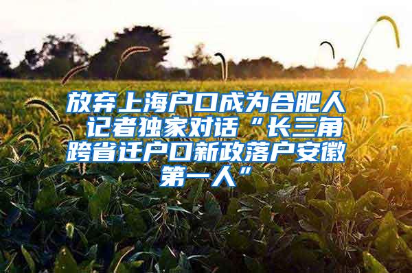 放弃上海户口成为合肥人 记者独家对话“长三角跨省迁户口新政落户安徽第一人”