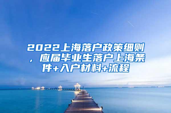 2022上海落户政策细则，应届毕业生落户上海条件+入户材料+流程