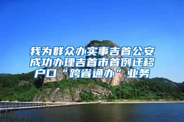 我为群众办实事吉首公安成功办理吉首市首例迁移户口“跨省通办”业务