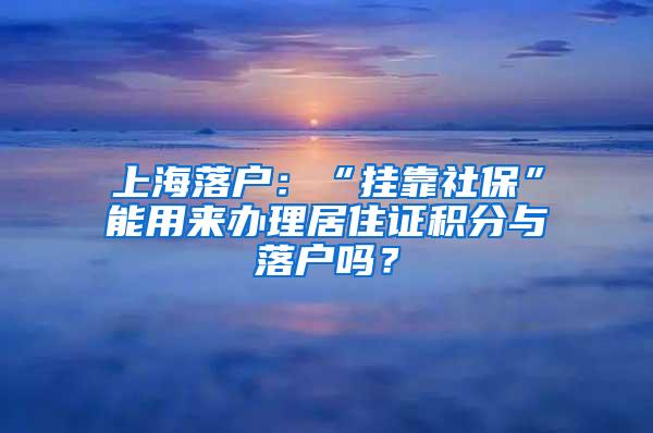 上海落户：“挂靠社保”能用来办理居住证积分与落户吗？