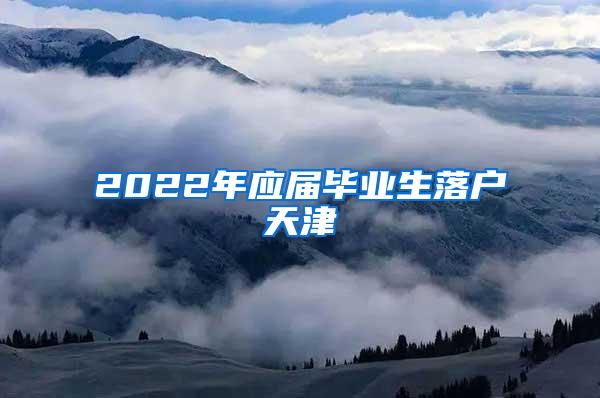 2022年应届毕业生落户天津