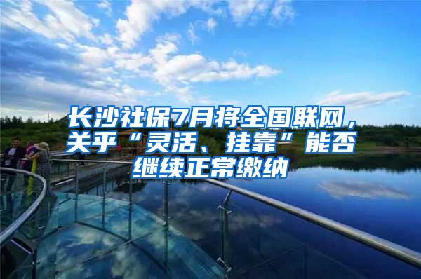 长沙社保7月将全国联网，关乎“灵活、挂靠”能否继续正常缴纳