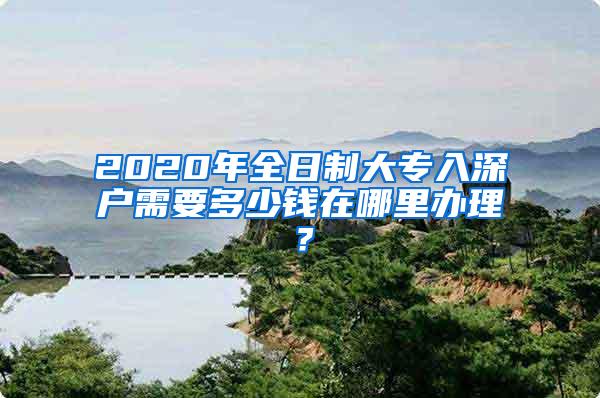 2020年全日制大专入深户需要多少钱在哪里办理？