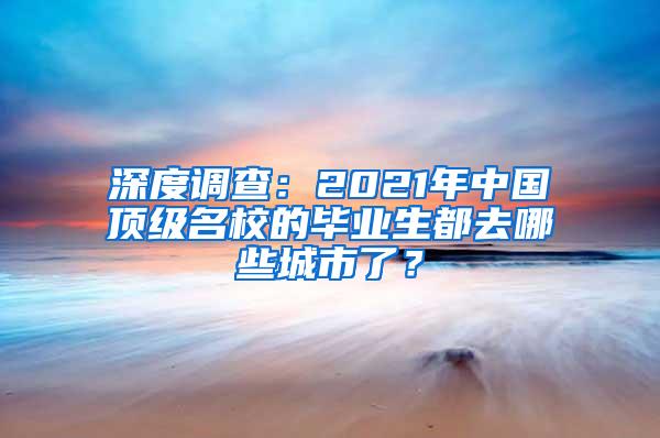 深度调查：2021年中国顶级名校的毕业生都去哪些城市了？