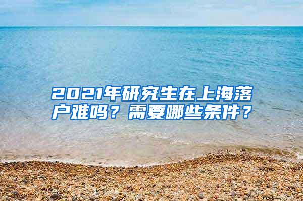 2021年研究生在上海落户难吗？需要哪些条件？